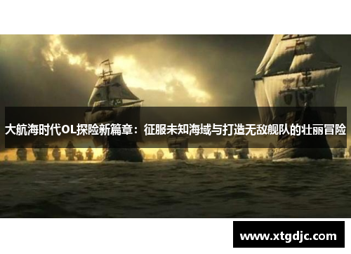 大航海时代OL探险新篇章：征服未知海域与打造无敌舰队的壮丽冒险